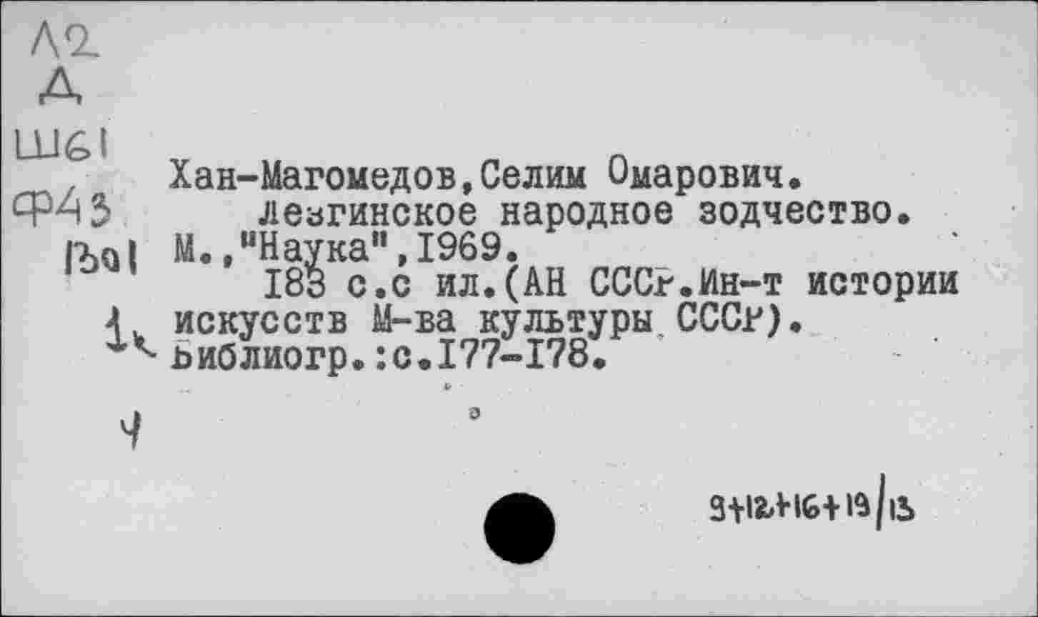 ﻿лг
Хан-Магомедов,Селим Омарович, лезгинское народное зодчество. rxn| М., “Наука”, 1969.
183 с.с ил.(АН СССР.Ин-т истории Г искусств М-ва культуры СССР).
Ьиблиогр.:с.177-178.
3+i23%+ft(ib